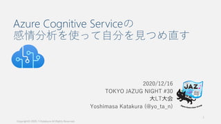 Azure Cognitive Serviceの
感情分析を使って自分を見つめ直す
2020/12/16
TOKYO JAZUG NIGHT #30
大LT大会
Yoshimasa Katakura (@yo_ta_n)
Copyright© 2020, Y.Katakura All Rights Reserved.
1
 