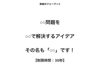 発表のフォーマット




   ○○問題を

○○で解決するアイデア

その名も「○○」です！
 【制限時間：30秒】
 