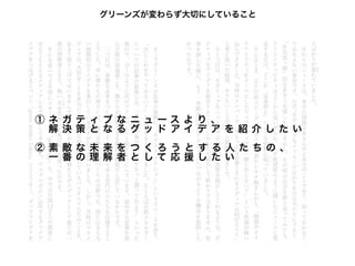 グリーンズが変わらず大切にしていること




① ネ ガ テ ィ ブ な ニ ュ ース よ り 、
 解 決 策となるグッドアイデ ア を 紹 介 し た い
②素 敵 な未来をつくろうとす る 人 た ち の 、
 一 番 の理解者として応援 した い
 