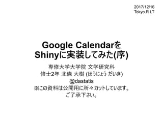 Google Calendarを
Shinyに実装してみた(序)
専修大学大学院 文学研究科
修士2年 北條 大樹 (ほうじょう だいき)
@dastatis
※この資料は公開用に所々カットしています｡
ご了承下さい｡
2017/12/16
Tokyo.R LT
 
