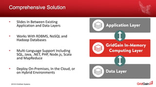 2018 © GridGain Systems
Comprehensive Solution
• Slides In Between Existing
Application and Data Layers
• Works With RDBMS, NoSQL and
Hadoop Databases
• Multi-Language Support Including
SQL, Java, .NET, PHP, Node.js, Scala
and MapReduce
• Deploy On-Premises, In the Cloud, or
on Hybrid Environments
 