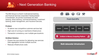 2018 © GridGain Systems
The ING Group is a Dutch multinational banking
and financial services corporation headquartered
in Amsterdam. Its primary businesses are retail
banking, direct banking, commercial banking, investment
banking, asset management, and insurance services.
Problem
• To deliver new competitive customer services fast
• High cost of running on mainframe infrastructure
• Transaction consistency over multiple geo-locations
GridGain Solution
• Powers the core solution for delivering new services
Data aggregation across multiple sources
• Reduces infrastructure costs
Front-End APIs
Payments SecuritiesAccounts Credits Clients
Multi-datacenter Infrastructure
GridGain In-Memory Computing Platform
- Next Generation Banking
 