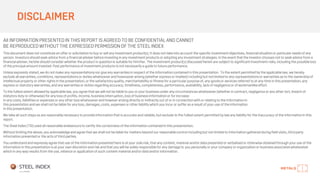 DISCLAIMER
All INFORMATION PRESENTED IN THIS REPORT IS AGREED TO BE CONFIDENTIAL AND CANNOT
BE REPRODUCED WITHOUT THE EXPRESSED PERMISSION OF THE STEEL INDEX
This document does not constitute an offer or solicitation to buy or sell any investment product(s). It does not take into account the specific investment objectives, financial situation or particular needs of any
person. Investors should seek advice from a financial adviser before investing in any investment products or adoptingany investment strategies. In the event that the investor chooses not to seek advice from a
financial adviser, he/she should consider whether the product in question is suitable for him/her. The investment product(s) discussed herein are subject to significant investment risks, including the possible loss
of the principal amount invested. Past performance of investment products is not necessarily a guide to future performance.
Unless expressly stated, we do not make any representations nor give any warranties in respect of the informationcontained in this presentation. To the extent permitted by the applicable law, we hereby
exclude all warranties, conditions, representations or duties whatsoever and howsoever arising (whether express or implied) including but not limited to any representations or warranties as to the ownershipof
intellectual property or other rights in the presentation, or the satisfactory quality, merchantability or fitness for a particular purpose of, any goodsor services referred to at any time in this presentation, any
express or statutory warranties, and any warranties or duties regarding accuracy, timeliness, completeness, performance, availability, lack of negligence or of workmanlike effort.
To the fullest extent allowed by applicable law, you agree that we will not be liable to you or your business under any circumstances whatsoever (whether in contract, negligence or any other tort, breach of
statutory duty or otherwise) for any loss of profits, income, business interruption, loss of business information or for increase
in any costs, liabilities or expenses or any other loss whatsoever and however arising directly or indirectly out of or in connection with or relating to the information in
this presentationand we shall not be liable for any loss, damages, costs, expenses or other liability which you incur or suffer as a result of your use of the information
in this presentation.
We take all such steps as are reasonably necessary to provide information that is accurate and reliable, but exclude to the fullest extent permitted by law any liability for the inaccuracy of the informationin this
report.
The Steel Index (TSI) used all reasonable endeavours to certify the correctness of the informationcontainedin this presentation.
Without limiting the above, you acknowledge and agree that we shall not be liable for matters beyond our reasonable control including but not limited to informationgathered during field visits, third party
informationpresented or the acts of third parties.
You understandand expressly agree that use of the information presented here is at your sole risk, that any content, material and/or data presented or verbalisedor otherwise obtainedthrough your use of the
informationin this presentationis at your own discretion and risk and that you will be solely responsiblefor any damage to you personally or your company or organizationor business associates whatsoever
which in any way results from the use, reliance or application of such content material and/or data and/or information.
 