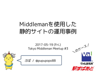 Middlemanを使用した
静的サイトの運用事例
2017-05-19 (Fri.)  
Tokyo Middleman Meetup #3
ぷぽ / @pupupopo88
＼のケース／
 