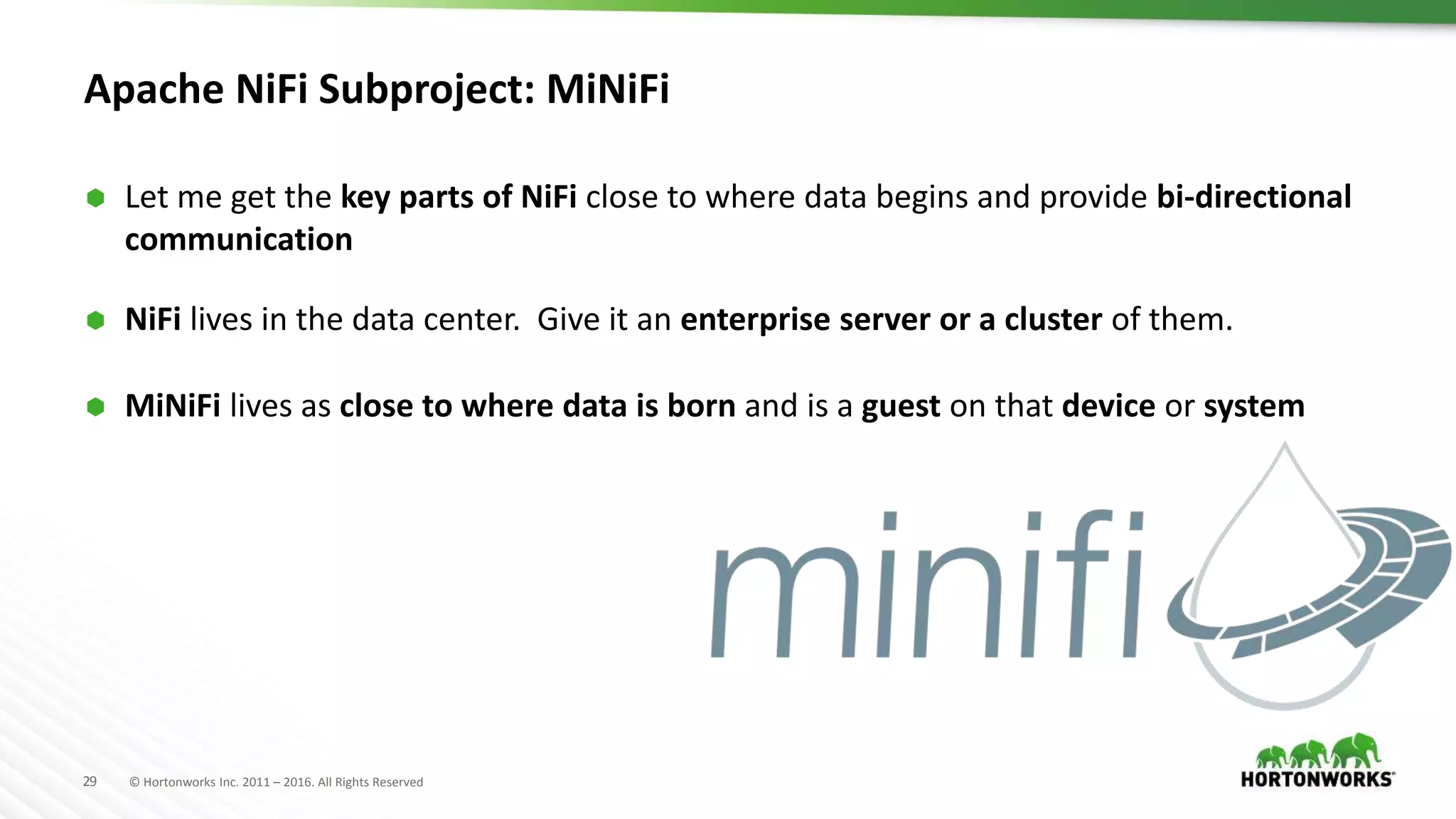 29 © Hortonworks Inc. 2011 – 2016. All Rights Reserved
Apache NiFi Subproject: MiNiFi
 Let me get the key parts of NiFi close to where data begins and provide bi-directional
communication
 NiFi lives in the data center. Give it an enterprise server or a cluster of them.
 MiNiFi lives as close to where data is born and is a guest on that device or system
 