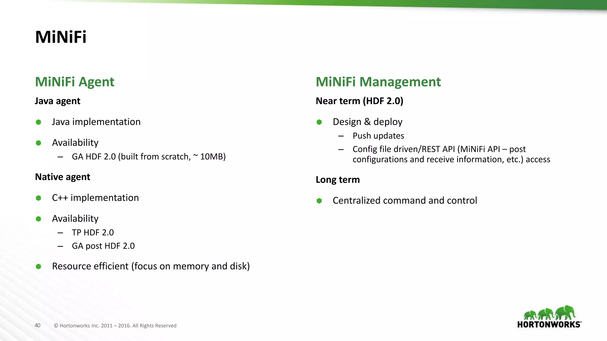 40 © Hortonworks Inc. 2011 – 2016. All Rights Reserved
MiNiFi
Java agent
 Java implementation
 Availability
– GA HDF 2.0 (built from scratch, ~ 10MB)
Native agent
 C++ implementation
 Availability
– TP HDF 2.0
– GA post HDF 2.0
 Resource efficient (focus on memory and disk)
Near term (HDF 2.0)
 Design & deploy
– Push updates
– Config file driven/REST API (MiNiFi API – post
configurations and receive information, etc.) access
Long term
 Centralized command and control
MiNiFi Agent MiNiFi Management
 