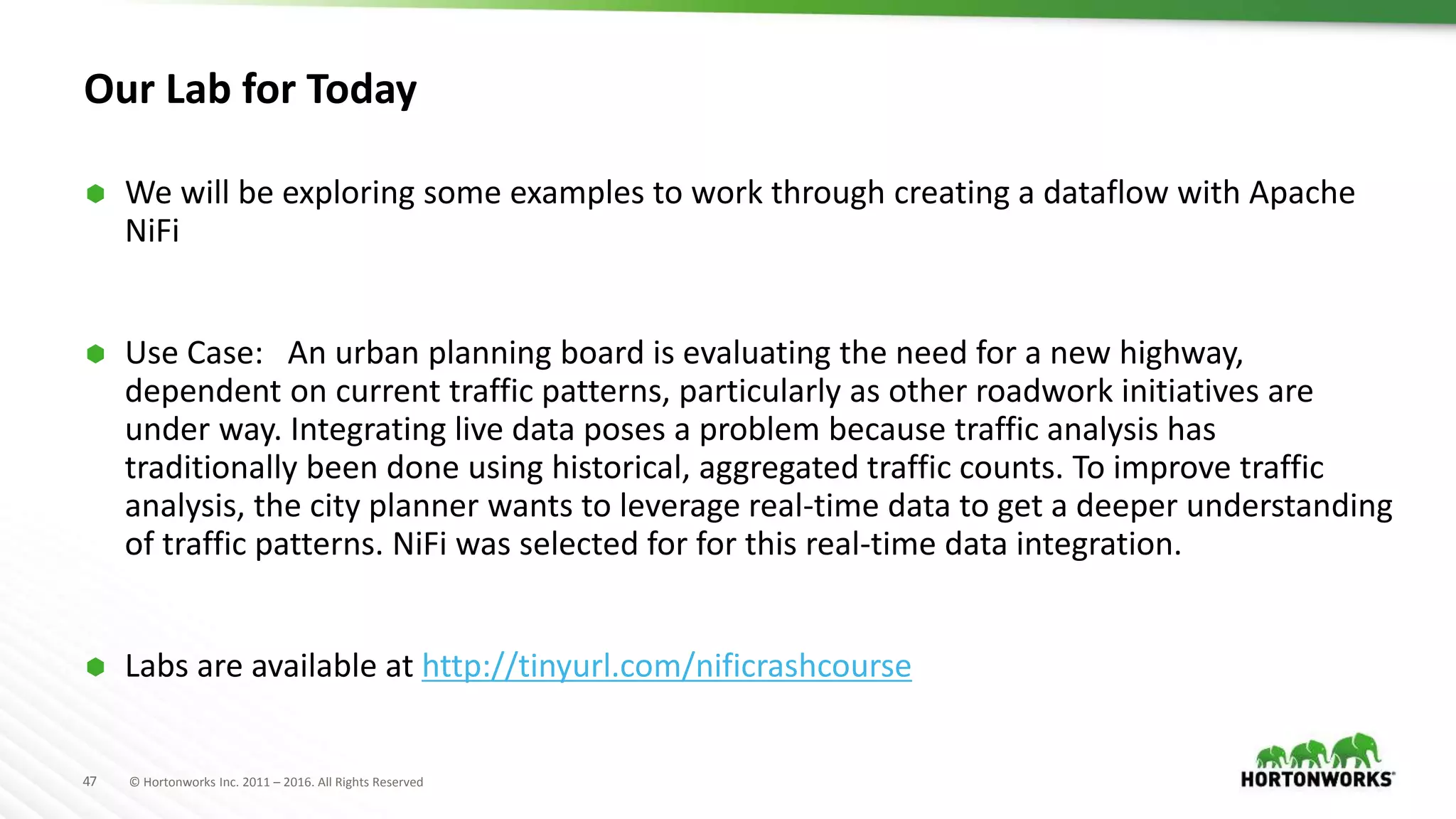 47 © Hortonworks Inc. 2011 – 2016. All Rights Reserved
Our Lab for Today
 We will be exploring some examples to work through creating a dataflow with Apache
NiFi
 Use Case: An urban planning board is evaluating the need for a new highway,
dependent on current traffic patterns, particularly as other roadwork initiatives are
under way. Integrating live data poses a problem because traffic analysis has
traditionally been done using historical, aggregated traffic counts. To improve traffic
analysis, the city planner wants to leverage real-time data to get a deeper understanding
of traffic patterns. NiFi was selected for for this real-time data integration.
 Labs are available at http://tinyurl.com/nificrashcourse
 