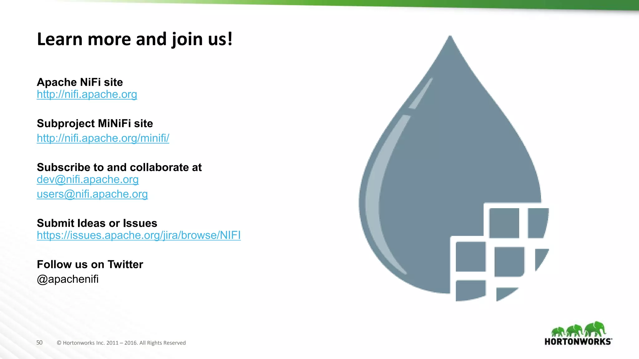 50 © Hortonworks Inc. 2011 – 2016. All Rights Reserved
Learn more and join us!
Apache NiFi site
http://nifi.apache.org
Subproject MiNiFi site
http://nifi.apache.org/minifi/
Subscribe to and collaborate at
dev@nifi.apache.org
users@nifi.apache.org
Submit Ideas or Issues
https://issues.apache.org/jira/browse/NIFI
Follow us on Twitter
@apachenifi
 