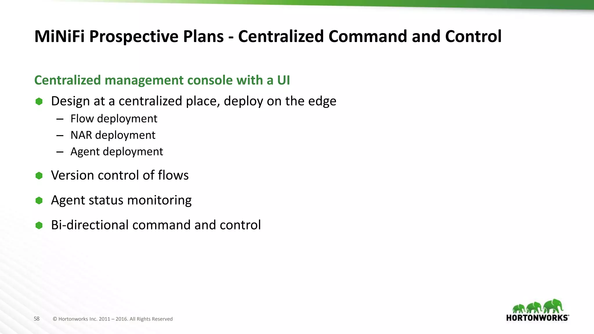 58 © Hortonworks Inc. 2011 – 2016. All Rights Reserved
MiNiFi Prospective Plans - Centralized Command and Control
 Design at a centralized place, deploy on the edge
– Flow deployment
– NAR deployment
– Agent deployment
 Version control of flows
 Agent status monitoring
 Bi-directional command and control
Centralized management console with a UI
 