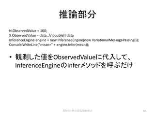推論部分
N.ObservedValue = 100;
X.ObservedValue = data; // double[] data
InferenceEngine engine = new InferenceEngine(new VariationalMessagePassing());
Console.WriteLine("mean=" + engine.Infer(mean));


• 観測した値をObservedValueに代入して、
  InferenceEngineのInferメソッドを呼ぶだけ




                                第5回自然言語処理勉強会                                     10
 