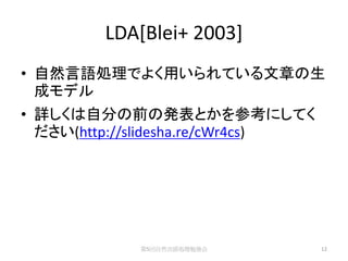 LDA[Blei+ 2003]
• 自然言語処理でよく用いられている文章の生
  成モデル
• 詳しくは自分の前の発表とかを参考にしてく
  ださい(http://slidesha.re/cWr4cs)




             第5回自然言語処理勉強会          12
 