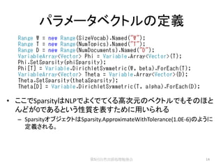 パラメータベクトルの定義




• ここでSparsityはNLPでよくでてくる高次元のベクトルでもそのほと
  んどが0であるという性質を表すために用いられる
  – SparsityオブジェクトはSparsity.ApproximateWithTolerance(1.0E-6)のように
    定義される。




                        第5回自然言語処理勉強会                         14
 
