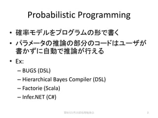 Probabilistic Programming
• 確率モデルをプログラムの形で書く
• パラメータの推論の部分のコードはユーザが
  書かずに自動で推論が行える
• Ex:
 – BUGS (DSL)
 – Hierarchical Bayes Compiler (DSL)
 – Factorie (Scala)
 – Infer.NET (C#)

                   第5回自然言語処理勉強会        2
 