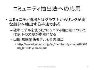コミュニティ抽出法への応用
• コミュニティ抽出とはグラフ上からリンクが密
  な部分を抽出する手法である
 – 確率モデルを使ったコミュニティ抽出法について
   は以下の文献が参考になる
 – 山田,無限関係モデルとその周辺
  • http://www.kecl.ntt.co.jp/as/members/yamada/IBIS20
    08_081031yamada.pdf




                  第5回自然言語処理勉強会                       20
 