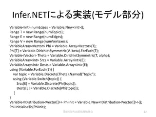 Infer.NETによる実装(モデル部分)
Variable<int> numEdges = Variable.New<int>();
Range T = new Range(numTopics);
Range E = new Range(numEdges);
Range V = new Range(numVertexes);
VariableArray<Vector> Phi = Variable.Array<Vector>(T);
Phi[T] = Variable.DirichletSymmetric(V, beta).ForEach(T);
Variable<Vector> Theta = Variable.DirichletSymmetric(T, alpha);
VariableArray<int> Srcs = Variable.Array<int>(E);
VariableArray<int> Dests = Variable.Array<int>(E);
using (Variable.ForEach(E)) {
  var topic = Variable.Discrete(Theta).Named("topic");
  using (Variable.Switch(topic)) {
     Srcs[E] = Variable.Discrete(Phi[topic]);
     Dests[E] = Variable.Discrete(Phi[topic]);
   }
}
Variable<IDistribution<Vector[]>> PhiInit = Variable.New<IDistribution<Vector[]>>();
Phi.InitialiseTo(PhiInit);
                                 第5回自然言語処理勉強会                                          22
 