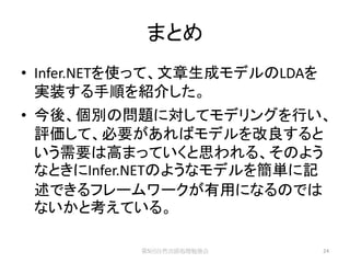 まとめ
• Infer.NETを使って、文章生成モデルのLDAを
  実装する手順を紹介した。
• 今後、個別の問題に対してモデリングを行い、
  評価して、必要があればモデルを改良すると
  いう需要は高まっていくと思われる、そのよう
  なときにInfer.NETのようなモデルを簡単に記
  述できるフレームワークが有用になるのでは
  ないかと考えている。

           第5回自然言語処理勉強会        24
 