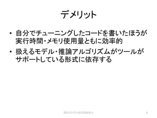 デメリット
• 自分でチューニングしたコードを書いたほうが
  実行時間・メモリ使用量ともに効率的
• 扱えるモデル・推論アルゴリズムがツールが
  サポートしている形式に依存する




         第5回自然言語処理勉強会    6
 