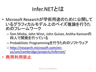 Infer.NETとは
• Microsoft Researchが学術用途のために公開して
  いるグラフィカルモデル上のベイズ推論を行うた
  めのフレームワーク
 – Tom Minka, John Winn, John Guiver, Anitha Kannanの
   四人で開発を行っている
 – Probabilistic Programmingを行うためのソフトウェア
 – http://research.microsoft.com/en-
   us/um/cambridge/projects/infernet/
• 商用利用禁止

                    第5回自然言語処理勉強会                  7
 
