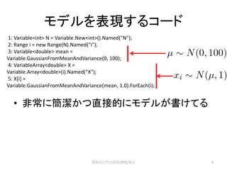 モデルを表現するコード
1: Variable<int> N = Variable.New<int>().Named("N");
2: Range i = new Range(N).Named("i");
3: Variable<double> mean =
Variable.GaussianFromMeanAndVariance(0, 100);
4: VariableArray<double> X =
Variable.Array<double>(i).Named("X");
5: X[i] =
Variable.GaussianFromMeanAndVariance(mean, 1.0).ForEach(i);


  • 非常に簡潔かつ直接的にモデルが書けてる




                                 第5回自然言語処理勉強会                 9
 