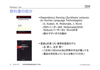 © 2010 IBM Corporation
IBM Research - Tokyo
10 自然言語処理勉強会@東京 第3回2010/11/07
教科書の紹介
Dependency Parsing (Synthesis Lectures
on Human Language Technologies)
–S. Kubler, R. McDonald, J. Nivre
–MSTパーザーのR. McDonaldとShift-
ReduceパーザーのJ. Nivreの本
–読みやすいのでお勧め
言語と計算 (4) 確率的言語モデル
–北 研二, 辻井 潤一
–この本にもEisner法と同等の手法が載ってる
–最近の本を知っている人は教えてください
 