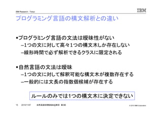 © 2010 IBM Corporation
IBM Research - Tokyo
15 自然言語処理勉強会@東京 第3回2010/11/07
プログラミング言語の構文解析との違い
プログラミング言語の文法は曖昧性がない
–1つの文に対して高々1つの構文木しか存在しない
–線形時間で必ず解析できるクラスに限定される
自然言語の文法は曖昧
–1つの文に対して解釈可能な構文木が複数存在する
–一般的には文長の指数個候補が存在する
ルールのみでは1つの構文木に決定できない
 