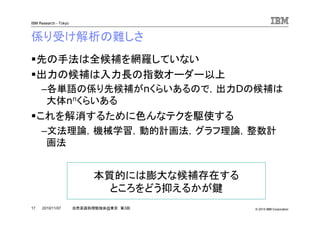 © 2010 IBM Corporation
IBM Research - Tokyo
17 自然言語処理勉強会@東京 第3回2010/11/07
係り受け解析の難しさ
先の手法は全候補を網羅していない
出力の候補は入力長の指数オーダー以上
–各単語の係り先候補がnくらいあるので，出力Dの候補は
大体nnくらいある
これを解消するために色んなテクを駆使する
–文法理論，機械学習，動的計画法，グラフ理論，整数計
画法
本質的には膨大な候補存在する
ところをどう抑えるかが鍵
 