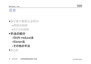 © 2010 IBM Corporation
IBM Research - Tokyo
18 自然言語処理勉強会@東京 第3回2010/11/07
目次
係り受け解析とは何か
–用語の説明
–タスクの説明
手法の紹介
–Shift-reduce法
–Eisner法
–その他の手法
まとめ
 