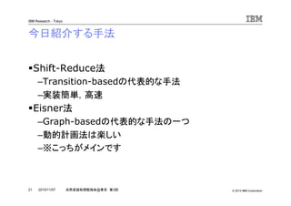© 2010 IBM Corporation
IBM Research - Tokyo
21 自然言語処理勉強会@東京 第3回2010/11/07
今日紹介する手法
Shift-Reduce法
–Transition-basedの代表的な手法
–実装簡単，高速
Eisner法
–Graph-basedの代表的な手法の一つ
–動的計画法は楽しい
–※こっちがメインです
 