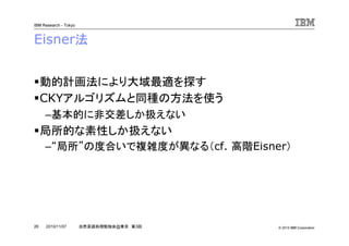 © 2010 IBM Corporation
IBM Research - Tokyo
26 自然言語処理勉強会@東京 第3回2010/11/07
Eisner法
動的計画法により大域最適を探す
CKYアルゴリズムと同種の方法を使う
–基本的に非交差しか扱えない
局所的な素性しか扱えない
–“局所”の度合いで複雑度が異なる（cf. 高階Eisner）
 