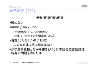 © 2010 IBM Corporation
IBM Research - Tokyo
3 自然言語処理勉強会@東京 第3回2010/11/07
自己紹介 (2/2)
読めない
unno / no / uno
–≠unnounno, unonono
–たまにリプライ先を間違えられる
海野（うんの） / の / UNO
–この文自体に特に意味はない
かな漢字変換と分かち書きという日本語自然言語処理
特有の問題を表したID
@unnonouno
 