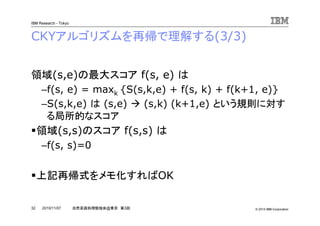 © 2010 IBM Corporation
IBM Research - Tokyo
32 自然言語処理勉強会@東京 第3回2010/11/07
CKYアルゴリズムを再帰で理解する(3/3)
領域(s,e)の最大スコア f(s, e) は
–f(s, e) = maxk {S(s,k,e) + f(s, k) + f(k+1, e)}
–S(s,k,e) は (s,e) (s,k) (k+1,e) という規則に対す
る局所的なスコア
領域(s,s)のスコア f(s,s) は
–f(s, s)=0
上記再帰式をメモ化すればOK
 