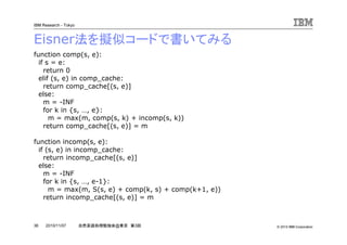 © 2010 IBM Corporation
IBM Research - Tokyo
36 自然言語処理勉強会@東京 第3回2010/11/07
Eisner法を擬似コードで書いてみる
function comp(s, e):
if s = e:
return 0
elif (s, e) in comp_cache:
return comp_cache[(s, e)]
else:
m = -INF
for k in {s, …, e}:
m = max(m, comp(s, k) + incomp(s, k))
return comp_cache[(s, e)] = m
function incomp(s, e):
if (s, e) in incomp_cache:
return incomp_cache[(s, e)]
else:
m = -INF
for k in {s, …, e-1}:
m = max(m, S(s, e) + comp(k, s) + comp(k+1, e))
return incomp_cache[(s, e)] = m
 