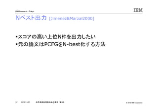 © 2010 IBM Corporation
IBM Research - Tokyo
37 自然言語処理勉強会@東京 第3回2010/11/07
Nベスト出力 [Jimenez&Marzal2000]
スコアの高い上位N件を出力したい
元の論文はPCFGをN-best化する方法
 