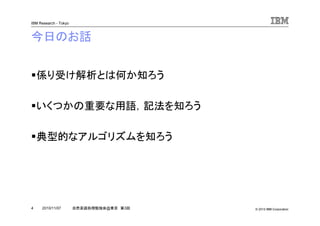 © 2010 IBM Corporation
IBM Research - Tokyo
4 自然言語処理勉強会@東京 第3回2010/11/07
今日のお話
係り受け解析とは何か知ろう
いくつかの重要な用語，記法を知ろう
典型的なアルゴリズムを知ろう
 