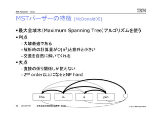 © 2010 IBM Corporation
IBM Research - Tokyo
49 自然言語処理勉強会@東京 第3回2010/11/07
MSTパーザーの特徴 [McDonald05]
最大全域木（Maximum Spanning Tree）アルゴリズムを使う
利点
–大域最適である
–解析時の計算量がO(n2)と意外と小さい
–交差を自然に解いてくれる
欠点
–直接の係り関係しか使えない
–2nd order以上になるとNP hard
This is a pen
 