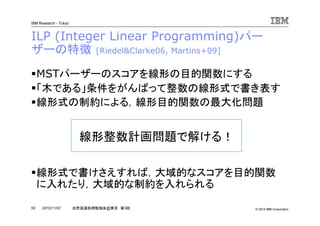 © 2010 IBM Corporation
IBM Research - Tokyo
50 自然言語処理勉強会@東京 第3回2010/11/07
ILP (Integer Linear Programming)パー
ザーの特徴 [Riedel&Clarke06, Martins+09]
MSTパーザーのスコアを線形の目的関数にする
「木である」条件をがんばって整数の線形式で書き表す
線形式の制約による，線形目的関数の最大化問題
線形式で書けさえすれば，大域的なスコアを目的関数
に入れたり，大域的な制約を入れられる
線形整数計画問題で解ける！
 
