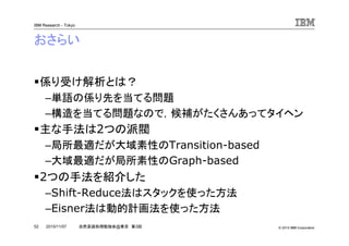 © 2010 IBM Corporation
IBM Research - Tokyo
52 自然言語処理勉強会@東京 第3回2010/11/07
おさらい
係り受け解析とは？
–単語の係り先を当てる問題
–構造を当てる問題なので，候補がたくさんあってタイヘン
主な手法は2つの派閥
–局所最適だが大域素性のTransition-based
–大域最適だが局所素性のGraph-based
2つの手法を紹介した
–Shift-Reduce法はスタックを使った方法
–Eisner法は動的計画法を使った方法
 