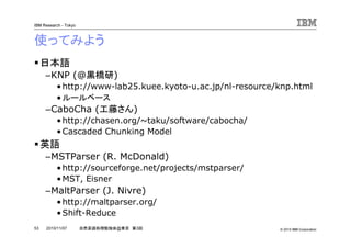 © 2010 IBM Corporation
IBM Research - Tokyo
53 自然言語処理勉強会@東京 第3回2010/11/07
使ってみよう
日本語
–KNP (@黒橋研)
•http://www-lab25.kuee.kyoto-u.ac.jp/nl-resource/knp.html
•ルールベース
–CaboCha (工藤さん)
•http://chasen.org/~taku/software/cabocha/
•Cascaded Chunking Model
英語
–MSTParser (R. McDonald)
•http://sourceforge.net/projects/mstparser/
•MST, Eisner
–MaltParser (J. Nivre)
•http://maltparser.org/
•Shift-Reduce
 