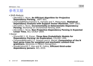 © 2010 IBM Corporation
IBM Research - Tokyo
55 自然言語処理勉強会@東京 第3回2010/11/07
参考文献
Shift-Reduce
– [Nivre03] J. Nivre, An Efficient Algorithm for Projective
Dependency Parsing. IWPT 003.
– [Yamada&Matsumoto03] H. Yamada and Y. Matsumoto, Statistical
Dependency Analysis with Support Vector Machines. IWPT 2003.
– [Nivre04] J. Nivre, Incrementality in Deterministic Dependency
Parsing. Workshop on Incremental Parsing 2004.
– [Nivre09] J. Nivre, Non-Projective Dependency Parsing in Expected
Linear Time. ACL-IJCNLP 2009.
Eisner
– [Eisner96] J. M. Eisner, Three New Probabilistic Models for
Dependency Parsing: An Exploration. COLING 1996.
– [Jimenez&Marzal01] V. Jimenez and A. Marzel, Computation of the N
best parse trees for weighted and stochastic context-free
grammars. Advances in Pattern Recognition.
– [Koo&Colins10] T. Koo and M. Collins, Efficient third-order
dependency parsers. ACL 2010.
 