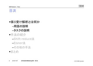 © 2010 IBM Corporation
IBM Research - Tokyo
6 自然言語処理勉強会@東京 第3回2010/11/07
目次
係り受け解析とは何か
–用語の説明
–タスクの説明
手法の紹介
–Shift-reduce法
–Eisner法
–その他の手法
まとめ
 