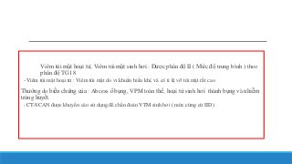 Viêm túi mật hoại tử, Viêm túi mật sinh hơi : Được phân độ II ( Mức độ trung bình ) theo
phân độ TG18
- Viêm túi mật hoại tử : Viêm túi mật do vi khuẩn hiểu khí, và có tỉ lệ vỡ túi mật rất cao
Thường do biến chứng của : Abcess ổ bụng, VPM toàn thể, hoại tử sinh hơi thành bụng và nhiễm
trùng huyết.
- CT-SCAN được khuyến cáo sử dụng để chẩn đoán VTM sinh hơi ( mức cứng cứ IID)
 