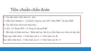 Tiêu chuẩn chẩn đoán
A. Các dấu hiệu viêm khu trú , như :
(1) Dấu hiệu Murphy’s ; (2) Khối vùng hạ sườn (P) / Đau HSP / Ấn đau HSP
B. Các dấu hiệu viêm toàn thân,như :
(1) Sốt ; (2) Tăng CRP ; (3) Tăng số lượng WBC
C. Dấu hiệu từ hình ảnh học : Hình ảnh học bất kỳ có dấu hiệu của viêm túi mật cấp
Nghi ngờ chẩn đoán : 1 biểu hiện của A + 1 biểu hiện của B
Xác định chẩn đoán : 1 biểu hiện của A + 1 biểu hiện của B + C
 