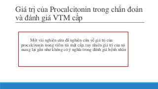 Giá trị của Procalcitonin trong chẩn đoán
và đánh giá VTM cấp
Một vài nghiên cứu đã nghiên cứu về giá trị của
procalcitonin trong viêm túi mật cấp, tuy nhiên giá trị của nó
mang lại gần như không có ý nghĩa trong đánh giá bệnh nhân
 