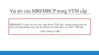 Vai trò của MRI/MRCP trong VTM cấp
MRI/MRCP có hữu ích cho việc chẩn đoán VTM cấp ở những trường hợp mà
siêu âm bụng không cung cấp đủ dữ kiện để chẩn đoán xác định VTM cấp
(Mức chứng cứ IIB)
 