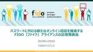 パスワードに代わる新たなオンライン認証を推進する
FIDO（ファイド）アライアンスの記者発表会
2019年12月5日
FIDOアライアンス
FIDO Alliance | All Rights Reserved | Copyright 2019
 