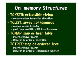 On-memory Structures
• TCXSTR: extensible string
  – concatenation, formatted allocation
• TCLIST: array list (dequeue)
  – random access by index
  – push/pop, unshift/shift, insert/remove
• TCMAP: map of hash table
  – insert/remove/search
  – iterator by order of insertion
• TCTREE: map of ordered tree
  – insert/remove/search
  – iterator by order of comparison function
 