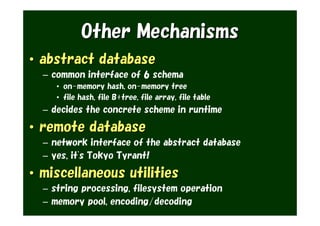 Other Mechanisms
• abstract database
  – common interface of 6 schema
     • on-memory hash, on-memory tree
     • file hash, file B+tree, file array, file table
  – decides the concrete scheme in runtime

• remote database
  – network interface of the abstract database
  – yes, it's Tokyo Tyrant!

• miscellaneous utilities
  – string processing, filesystem operation
  – memory pool, encoding/decoding
 