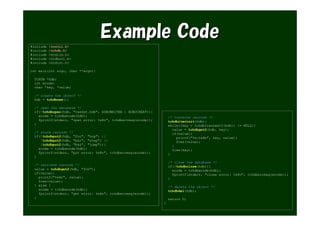 Example Code
#include   <tcutil.h>
#include   <tchdb.h>
#include   <stdlib.h>
#include   <stdbool.h>
#include   <stdint.h>

int main(int argc, char **argv){

  TCHDB *hdb;
  int ecode;
  char *key, *value;

  /* create the object */
  hdb = tchdbnew();

  /* open the database */
  if(!tchdbopen(hdb, "casket.hdb", HDBOWRITER | HDBOCREAT)){
    ecode = tchdbecode(hdb);                                       /* traverse records */
    fprintf(stderr, "open error: %s¥n", tchdberrmsg(ecode));       tchdbiterinit(hdb);
  }                                                                while((key = tchdbiternext2(hdb)) != NULL){
                                                                     value = tchdbget2(hdb, key);
  /* store records */                                                if(value){
  if(!tchdbput2(hdb, "foo", "hop") ||                                  printf("%s:%s¥n", key, value);
     !tchdbput2(hdb, "bar", "step") ||                                 free(value);
     !tchdbput2(hdb, "baz", "jump")){                                }
    ecode = tchdbecode(hdb);                                         free(key);
    fprintf(stderr, "put error: %s¥n", tchdberrmsg(ecode));        }
  }
                                                                   /* close the database */
  /* retrieve records */                                           if(!tchdbclose(hdb)){
  value = tchdbget2(hdb, "foo");                                     ecode = tchdbecode(hdb);
  if(value){                                                         fprintf(stderr, "close error: %s¥n", tchdberrmsg(ecode));
    printf("%s¥n", value);                                         }
    free(value);
  } else {                                                         /* delete the object */
    ecode = tchdbecode(hdb);                                       tchdbdel(hdb);
    fprintf(stderr, "get error: %s¥n", tchdberrmsg(ecode));
  }                                                                return 0;
                                                               }
 