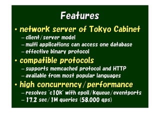 Features
• network server of Tokyo Cabinet
 – client/server model
 – multi applications can access one database
 – effective binary protocol
• compatible protocols
 – supports memcached protocol and HTTP
 – available from most popular languages
• high concurrency/performance
 – resolves "c10k" with epoll/kqueue/eventports
 – 17.2 sec/1M queries (58,000 qps)
 