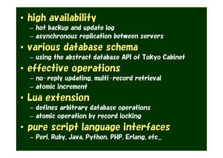• high availability
  – hot backup and update log
  – asynchronous replication between servers
• various database schema
  – using the abstract database API of Tokyo Cabinet
• effective operations
  – no-reply updating, multi-record retrieval
  – atomic increment
• Lua extension
  – defines arbitrary database operations
  – atomic operation by record locking
• pure script language interfaces
  – Perl, Ruby, Java, Python, PHP, Erlang, etc...
 
